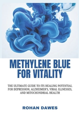 Methylene Blue for Vitality: The Ultimate Guide to Its Healing Potential for Depression, Alzheimer's, Viral Illnesses, and Mitochondrial Health by Dawes, Rohan