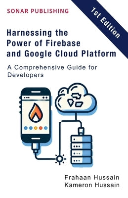Harnessing the Power of Firebase and Google Cloud Platform: A Comprehensive Guide for Developers by Hussain, Kameron