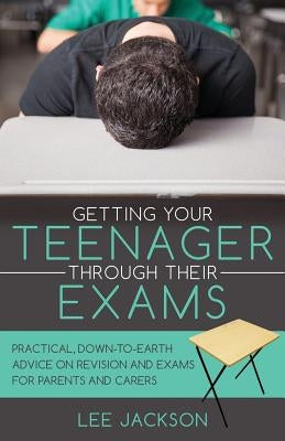 Getting Your Teenager Through Their Exams: Practical, down to earth advice on revision and exams for parents and carers by Jackson, Lee