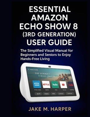Essential Amazon Echo Show 8 (3rd Generation) User Guide: The Simplified Visual Manual For Beginners and Seniors to Enjoy Hand -Free Living by Harper, Jake M.