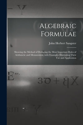 Algebraic Formulae [microform]: Showing the Method of Deducing the Most Important Rules of Arithmetic and Mensuration, With Examples Illustrating Thei by Sangster, John Herbert 1831-1904