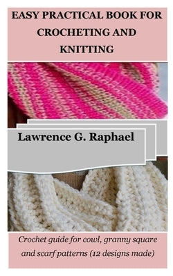 Easy Practical Book for Crocheting and Knitting: Crochet guide for cowl, granny square and scarf patterns (12 designs made) by Raphael, Lawrence G.