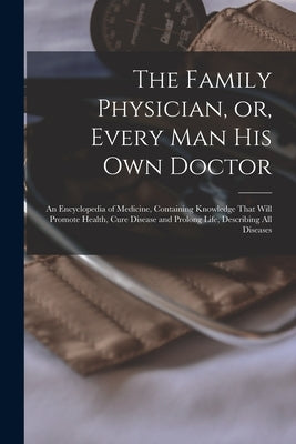 The Family Physician, or, Every man his own Doctor: An Encyclopedia of Medicine, Containing Knowledge That Will Promote Health, Cure Disease and Prolo by Anonymous