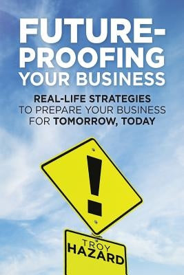 Future-Proofing Your Business: Real-Life Strategies to Prepare Your Business for Tomorrow, Today by Hazard, Troy