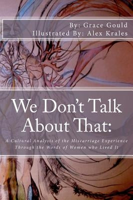 We Don't Talk About That: : A Cultural Analysis of the Miscarriage Experience Through the Words of Women who Lived It by Krales, Alex
