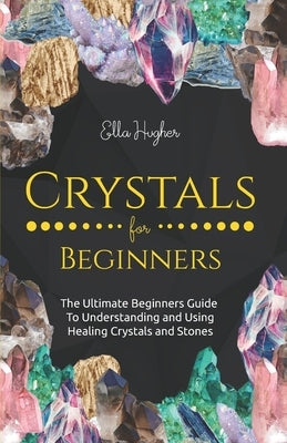 Crystals for Beginners: The Ultimate Beginners Guide to Understanding and Using Healing Crystals and Stones by Hughes, Ella