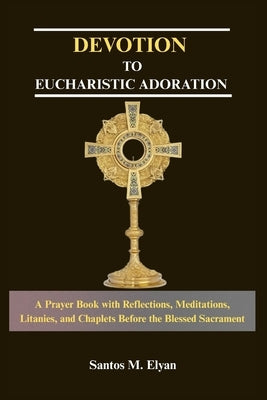 Devotion to Eucharistic Adoration: A Prayer Book with Reflections, Meditations, Litanies, and Chaplets Before the Blessed Sacrament by M. Elyan, Santos