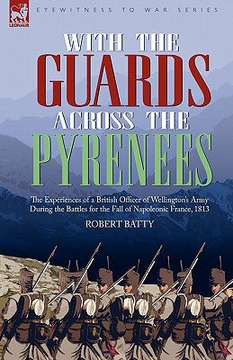 With the Guards Across the Pyrenees: the Experiences of a British Officer of Wellington's Army During the Battles for the Fall of Napoleonic France, 1 by Batty, Robert