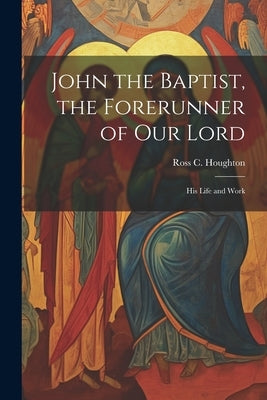 John the Baptist, the Forerunner of Our Lord: His Life and Work by Houghton, Ross C.