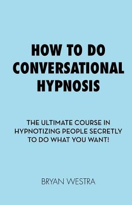How To Do Conversational Hypnosis: The Ultimate Course In Hypnotizing People Secretly To Do What You Want! by Westra, Bryan