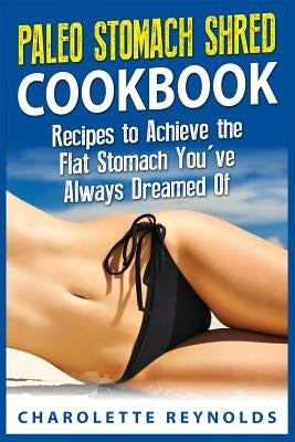 Paleo Stomach Shred Cookbook: Recipes to Achieve the Flat Stomach You've Always Dreamed Of by Reynolds, Charolette