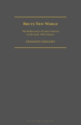 Brute New World: The Rediscovery of Latin America in the Early 19th Century by Gregory, Desmond