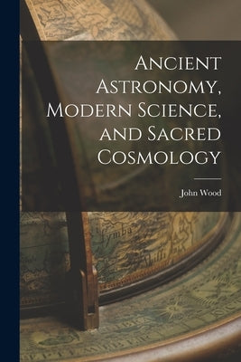 Ancient Astronomy, Modern Science, and Sacred Cosmology by Wood, John