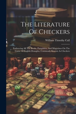 The Literature Of Checkers: Embracing All The Books, Pamphlets, And Magazines On The Game Of English Draughts, Commonly Known As Checkers by Call, William Timothy