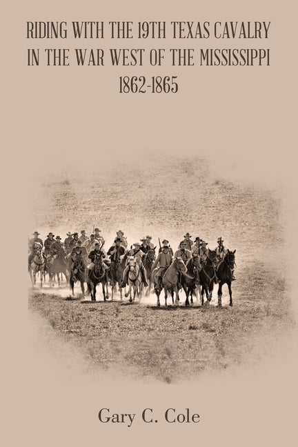 Riding with the 19Th Texas Cavalry in the War West of the Mississippi 1862-1865 by Cole, Gary C.