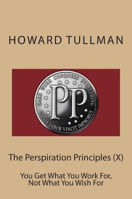 The Perspiration Principles (X): You Get What You Work For, Not What You Wish For by Tullman, Howard a.