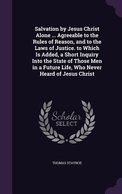Salvation by Jesus Christ Alone ... Agreeable to the Rules of Reason, and to the Laws of Justice. to Which Is Added, a Short Inquiry Into the State of by Staynoe, Thomas