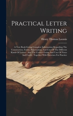 Practical Letter Writing: A Text Book Giving Complete Information Regarding The Construction, Forms, Punctuation, And Uses Of The Different Kind by Loomis, Henry Thomas