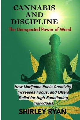 Cannabis and Discipline: How Marijuana Fuels Creativity, Increases Focus, and Of fers Relief for High-Functioning Individuals by Ryan, Shirley
