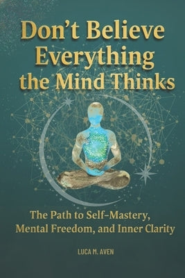 Don't Believe Everything the Mind Thinks: The Path to Self-Mastery, Mental Freedom, and Inner Clarit by Aven, Luca M.