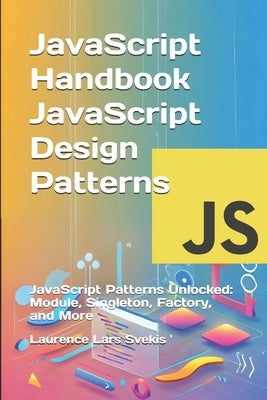 JavaScript Handbook JavaScript Design Patterns: JavaScript Patterns Unlocked: Module, Singleton, Factory, and More by Svekis, Laurence Lars