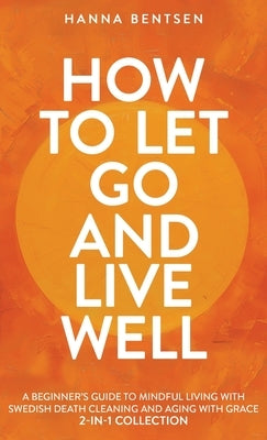 How to Let Go and Live Well: A Beginner's Guide to Mindful Living With Swedish Death Cleaning and Aging With Grace (2-In-1 Collection) by Bentsen, Hanna