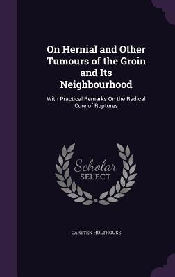 On Hernial and Other Tumours of the Groin and Its Neighbourhood: With Practical Remarks On the Radical Cure of Ruptures by Holthouse, Carsten