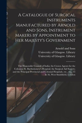 A Catalogue of Surgical Instruments Manufactured by Arnold and Sons, Instrument Makers by Appointment to Her Majesty's Government; the Honorable Counc by Arnold and Sons