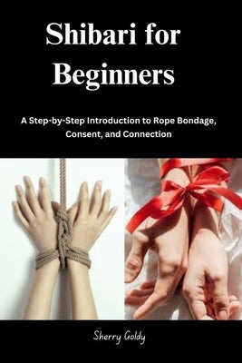 Shibari for Beginners: A Step-by-Step Introduction to Rope Bondage, Consent, and Connection by Goldy, Sherry