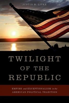 Twilight of the Republic: Empire and Exceptionalism in the American Political Tradition by Litke, Justin B.