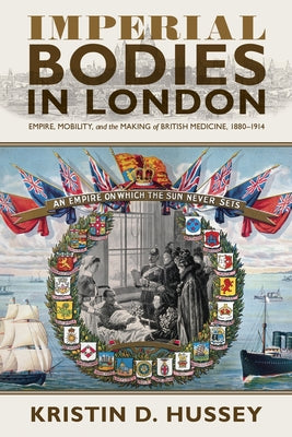 Imperial Bodies in London: Empire, Mobility, and the Making of British Medicine, 1880-1914 by Hussey, Kristin