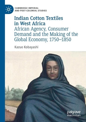 Indian Cotton Textiles in West Africa: African Agency, Consumer Demand and the Making of the Global Economy, 1750-1850 by Kobayashi, Kazuo