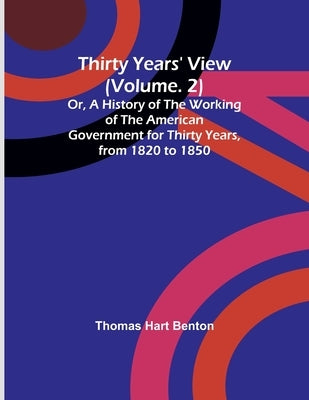 Thirty Years' View (Vol. 2) Or, A History of the Working of the American Government for Thirty Years, from 1820 to 1850 by Benton, Thomas Hart