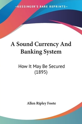 A Sound Currency And Banking System: How It May Be Secured (1895) by Foote, Allen Ripley