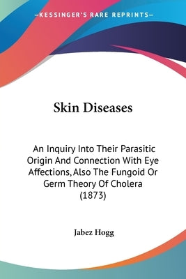 Skin Diseases: An Inquiry Into Their Parasitic Origin And Connection With Eye Affections, Also The Fungoid Or Germ Theory Of Cholera (1873) by Hogg, Jabez