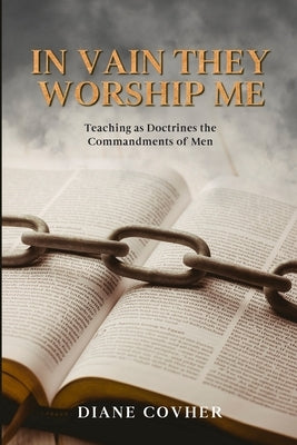 In Vain They Worship Me: Teaching as Doctrines the Commandments of Men by Covher, Diane
