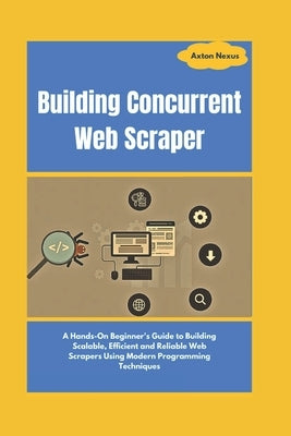 Building Concurrent Web Scraper: A Hands-On Beginner's Guide to Building Scalable, Efficient and Reliable Web Scrapers Using Modern Programming Techni by Nexus, Axton