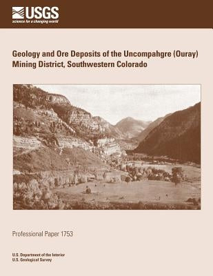 Geology and Ore Deposits of the Uncompahgre (Ouray) Mining District, Southwestern Colorado by U. S. Department of the Interior
