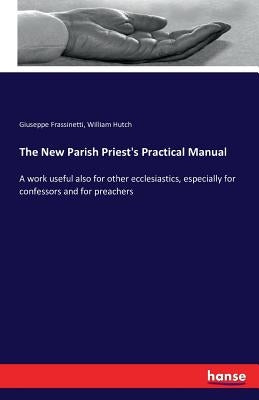 The New Parish Priest's Practical Manual: A work useful also for other ecclesiastics, especially for confessors and for preachers by Frassinetti, Giuseppe