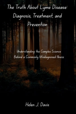The Truth About Lyme Disease: Diagnosis, Treatment, and Prevention: Understanding the Complex Science Behind a Commonly Misdiagnosed Illness by Davis, Helen J.