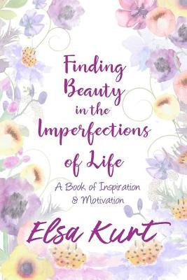 Finding Beauty in the Imperfections of Life: A Book of Inspiration and Motivation by Kurt, Elsa