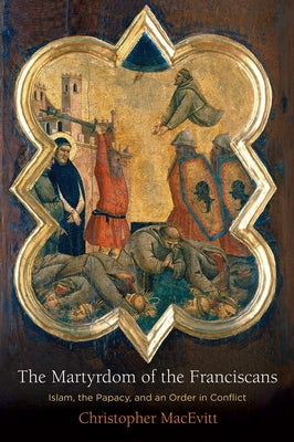 The Martyrdom of the Franciscans: Islam, the Papacy, and an Order in Conflict by Macevitt, Christopher