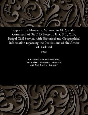 Report of a Mission to Yarkund in 1873, Under Command of Sir T. D. Forsyth, K. C.S. I., C. B., Bengal Civil Service, with Historical and Geographical by Various