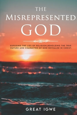 The Misrepresented God: Exposing the Lies of Religion, Beholding the True Nature and Character of God Revealed in Christ by Igwe, Great