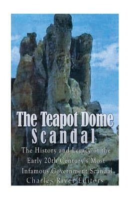 The Teapot Dome Scandal: The History and Legacy of the Early 20th Century's Most Infamous Government Scandal by Charles River