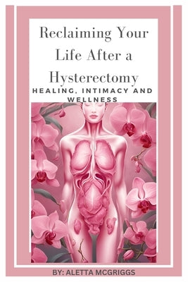 Reclaiming Your Life After a Hysterectomy Healing, Intimacy, and Wellness for Women: A Woman's Guide to Healing, Restoring Intimacy, and Embracing Wel by McGriggs, Aletta