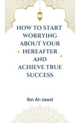 How to Start Worrying about Your Hereafter and Achieve True Success by Al-Jawzi, Ibn