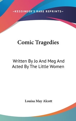 Comic Tragedies: Written By Jo And Meg And Acted By The Little Women by Alcott, Louisa May