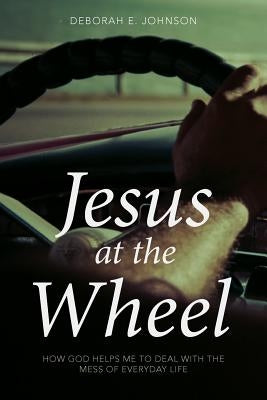 Jesus at the Wheel: How God Helps Me Deal with the Mess of Everyday Life by Johnson, Deborah E.