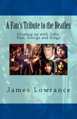 A Fan's Tribute to the Beatles: Growing up with John, Paul, George and Ringo by Lowrance, James M.